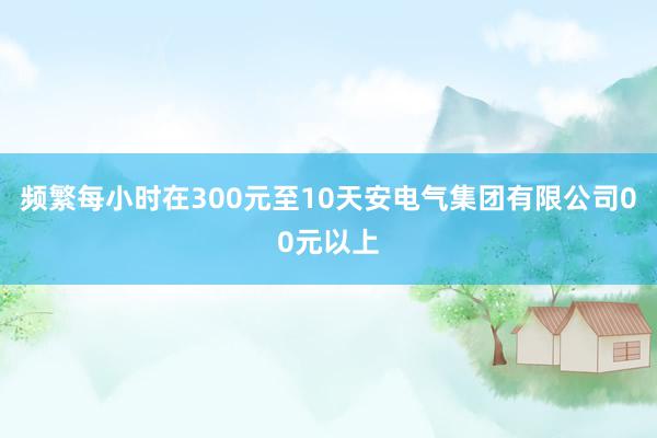 频繁每小时在300元至10天安电气集团有限公司00元以上